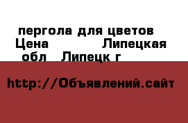 пергола для цветов › Цена ­ 6 500 - Липецкая обл., Липецк г.  »    